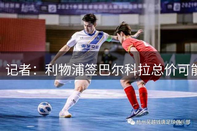记者：利物浦签巴尔科拉总价可能达到1.5亿欧，包含500万欧团结费
